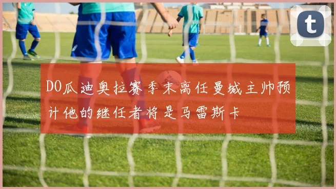 DO瓜迪奥拉赛季末离任曼城主帅预计他的继任者将是马雷斯卡